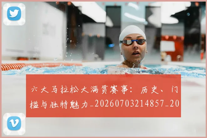 六大马拉松大满贯赛事：历史、门槛与独特魅力_20260703214857_20260718004532