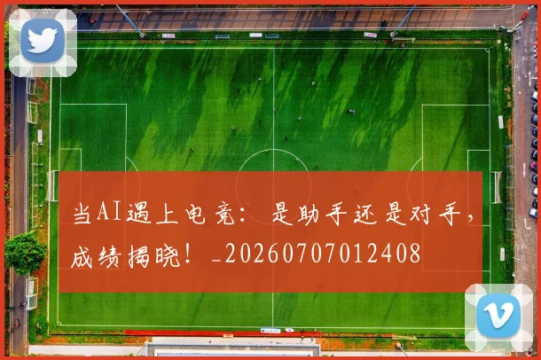 当AI遇上电竞：是助手还是对手，成绩揭晓！_20260707012408