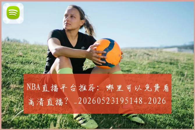 NBA直播平台推荐:哪里可以免费看高清直播?_20260523195148_20260702171226
