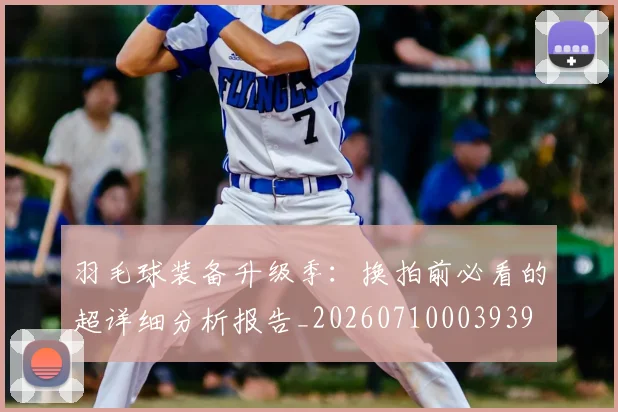 羽毛球装备升级季：换拍前必看的超详细分析报告_20260710003939