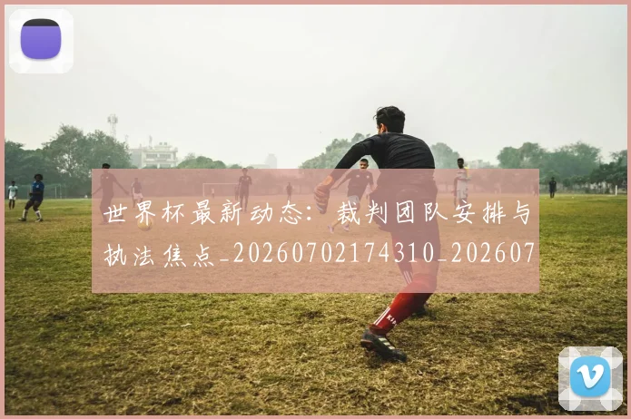 世界杯最新动态：裁判团队安排与执法焦点_20260702174310_20260715191502