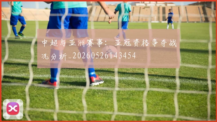 中超与亚洲赛事：亚冠资格争夺战况分析_20260526143454