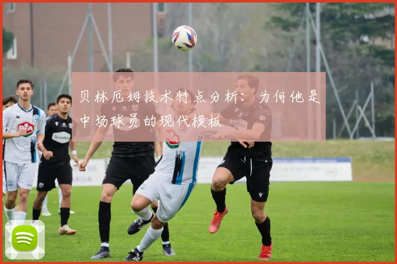 贝林厄姆技术特点分析：为何他是中场球员的现代模板