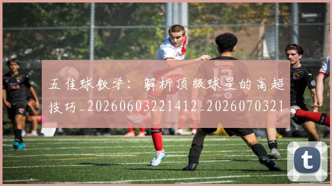 五佳球教学：解析顶级球星的高超技巧_20260603221412_20260703210829_20260716192926