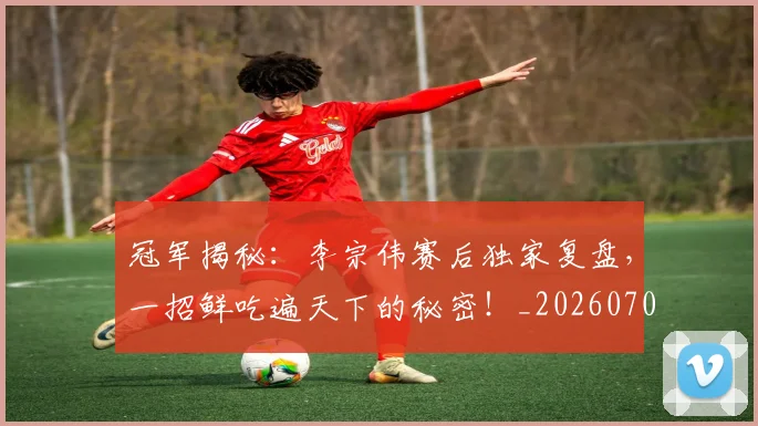 冠军揭秘：李宗伟赛后独家复盘，一招鲜吃遍天下的秘密！_20260703215634