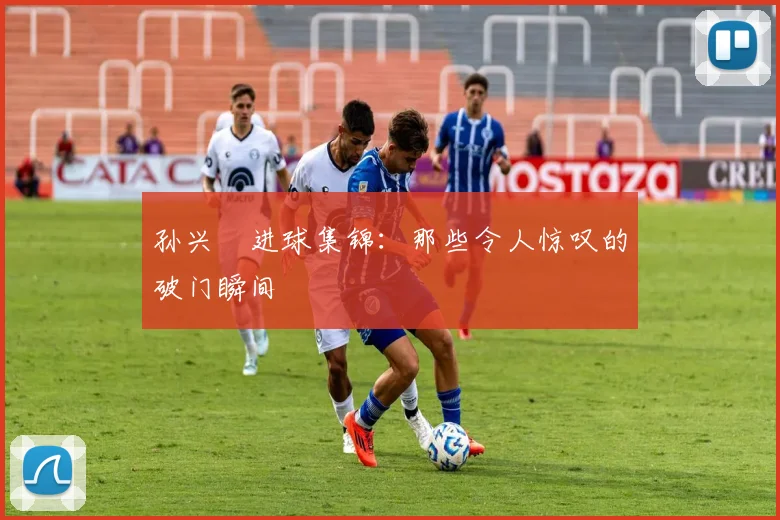 孙兴慜进球集锦：那些令人惊叹的破门瞬间