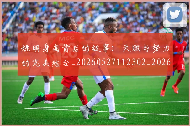 姚明身高背后的故事：天赋与努力的完美结合_20260527112302_20260720192449