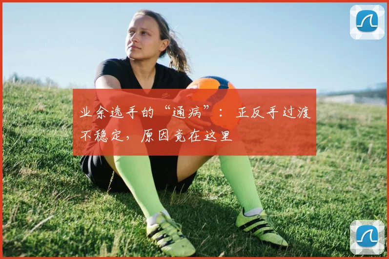 业余选手的“通病”：正反手过渡不稳定，原因竟在这里