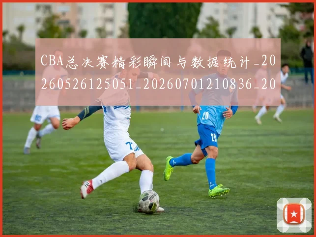 CBA总决赛精彩瞬间与数据统计_20260526125051_20260701210836_20260712045032