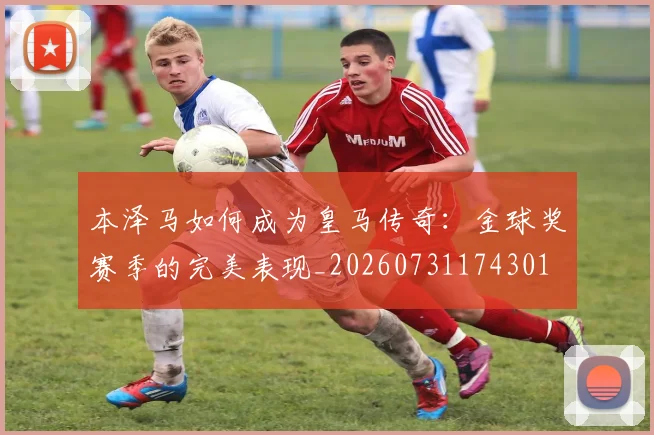 本泽马如何成为皇马传奇：金球奖赛季的完美表现_20260731174301