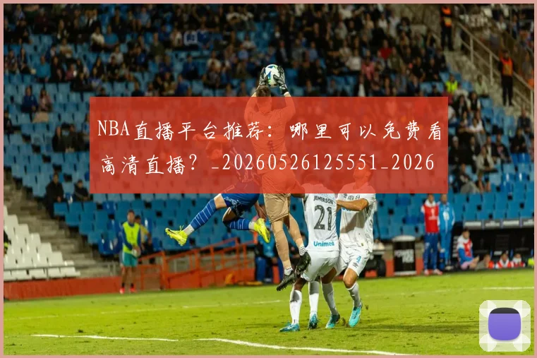 NBA直播平台推荐：哪里可以免费看高清直播？_20260526125551_20260702171228