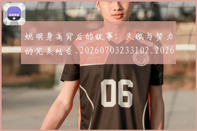姚明身高背后的故事：天赋与努力的完美结合_20260703233102_20260720192451