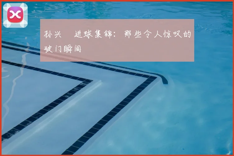 孙兴慜进球集锦：那些令人惊叹的破门瞬间