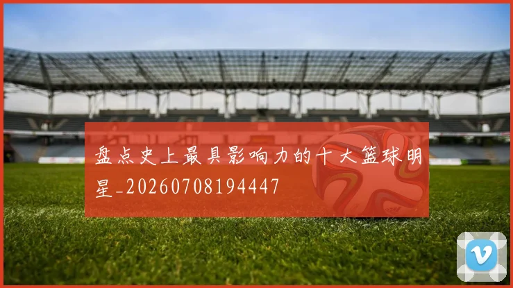 盘点史上最具影响力的十大篮球明星_20260708194447