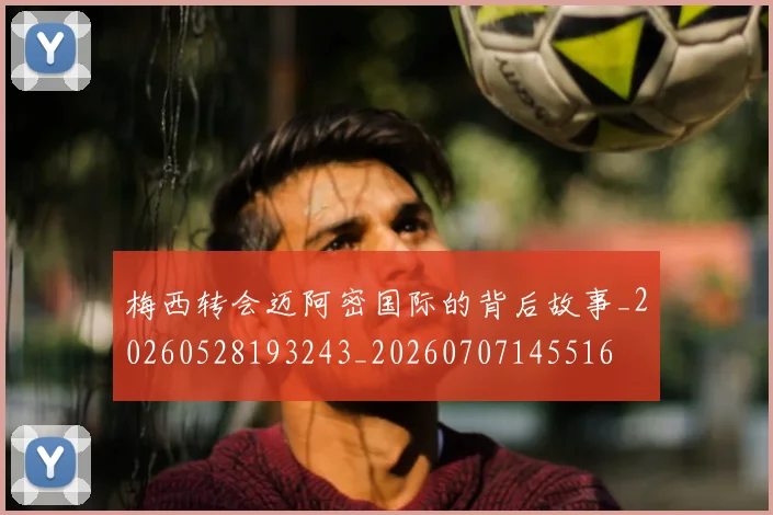 梅西转会迈阿密国际的背后故事_20260528193243_20260707145516