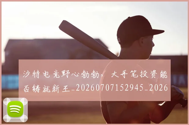沙特电竞野心勃勃,大手笔投资能否铸就新王_20260707152945_20260801171114